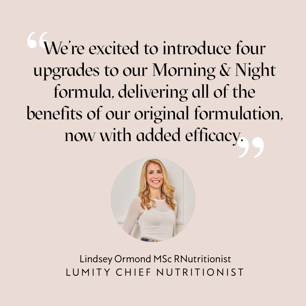 "We're excited to introduce four upgrades to our Morning & Night formula, delivering all of the benefits of our original formulation, now with added efficacy." Lindsey Ormond MSc RNutritionist, Lumity Chief Nutritionist. Image of Lindsey.